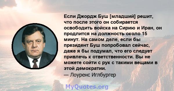 Если Джордж Буш [младший] решит, что после этого он собирается освободить войска на Сирию и Иран, он продлится на должность около 15 минут. На самом деле, если бы президент Буш попробовал сейчас, даже я бы подумал, что