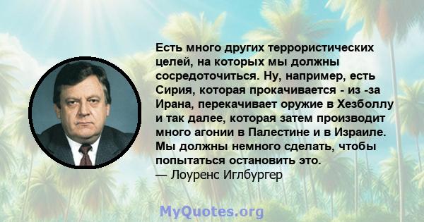 Есть много других террористических целей, на которых мы должны сосредоточиться. Ну, например, есть Сирия, которая прокачивается - из -за Ирана, перекачивает оружие в Хезболлу и так далее, которая затем производит много