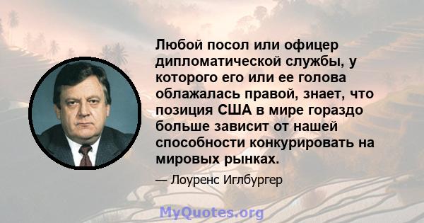 Любой посол или офицер дипломатической службы, у которого его или ее голова облажалась правой, знает, что позиция США в мире гораздо больше зависит от нашей способности конкурировать на мировых рынках.