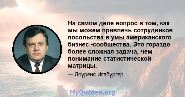 На самом деле вопрос в том, как мы можем привлечь сотрудников посольства в умы американского бизнес -сообщества. Это гораздо более сложная задача, чем понимание статистической матрицы.