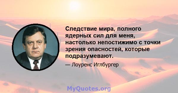 Следствие мира, полного ядерных сил для меня, настолько непостижимо с точки зрения опасностей, которые подразумевают.