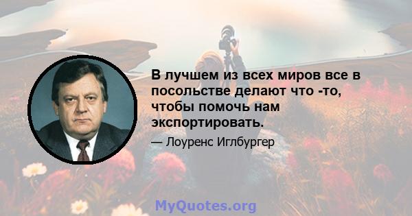 В лучшем из всех миров все в посольстве делают что -то, чтобы помочь нам экспортировать.