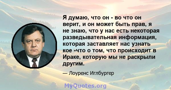 Я думаю, что он - во что он верит, и он может быть прав, я не знаю, что у нас есть некоторая разведывательная информация, которая заставляет нас узнать кое -что о том, что происходит в Ираке, которую мы не раскрыли