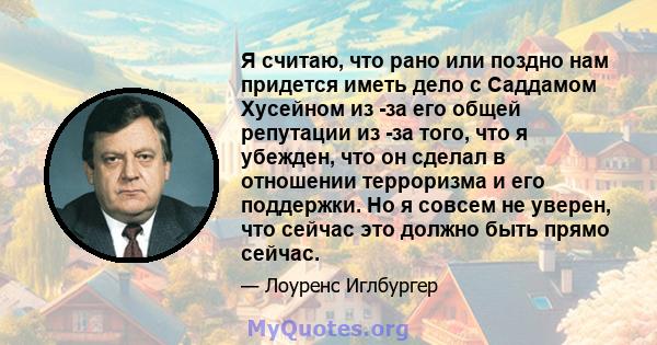 Я считаю, что рано или поздно нам придется иметь дело с Саддамом Хусейном из -за его общей репутации из -за того, что я убежден, что он сделал в отношении терроризма и его поддержки. Но я совсем не уверен, что сейчас