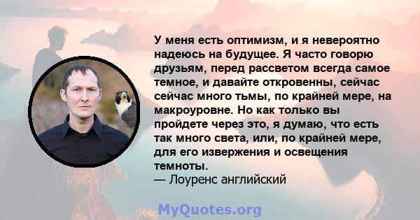 У меня есть оптимизм, и я невероятно надеюсь на будущее. Я часто говорю друзьям, перед рассветом всегда самое темное, и давайте откровенны, сейчас сейчас много тьмы, по крайней мере, на макроуровне. Но как только вы