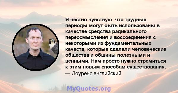 Я честно чувствую, что трудные периоды могут быть использованы в качестве средства радикального переосмысления и воссоединения с некоторыми из фундаментальных качеств, которые сделали человеческие общества и общины