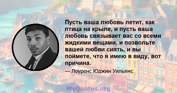 Пусть ваша любовь летит, как птица на крыле, и пусть ваша любовь связывает вас со всеми жидкими вещами, и позвольте вашей любви сиять, и вы поймете, что я имею в виду, вот причина.