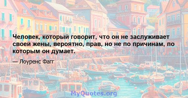 Человек, который говорит, что он не заслуживает своей жены, вероятно, прав, но не по причинам, по которым он думает.