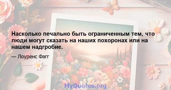 Насколько печально быть ограниченным тем, что люди могут сказать на наших похоронах или на нашем надгробие.