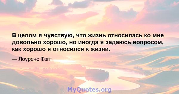 В целом я чувствую, что жизнь относилась ко мне довольно хорошо, но иногда я задаюсь вопросом, как хорошо я относился к жизни.