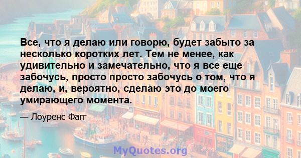 Все, что я делаю или говорю, будет забыто за несколько коротких лет. Тем не менее, как удивительно и замечательно, что я все еще забочусь, просто просто забочусь о том, что я делаю, и, вероятно, сделаю это до моего