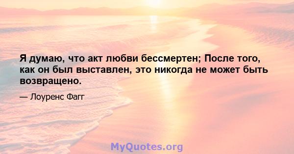 Я думаю, что акт любви бессмертен; После того, как он был выставлен, это никогда не может быть возвращено.