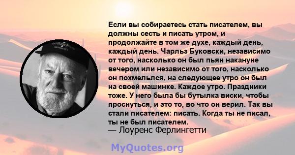 Если вы собираетесь стать писателем, вы должны сесть и писать утром, и продолжайте в том же духе, каждый день, каждый день. Чарльз Буковски, независимо от того, насколько он был пьян накануне вечером или независимо от