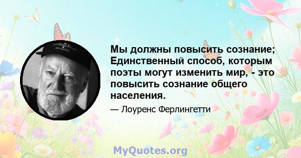 Мы должны повысить сознание; Единственный способ, которым поэты могут изменить мир, - это повысить сознание общего населения.