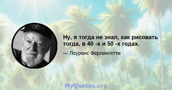 Ну, я тогда не знал, как рисовать тогда, в 40 -х и 50 -х годах.