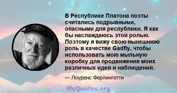 В Республике Платона поэты считались подрывными, опасными для республики. Я как бы наслаждаюсь этой ролью. Поэтому я вижу свою нынешнюю роль в качестве Gadfly, чтобы использовать мою мыльную коробку для продвижения моих 