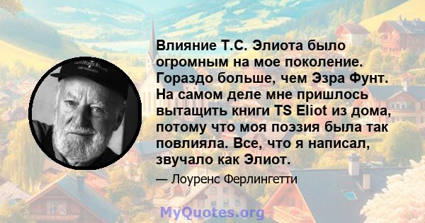 Влияние Т.С. Элиота было огромным на мое поколение. Гораздо больше, чем Эзра Фунт. На самом деле мне пришлось вытащить книги TS Eliot из дома, потому что моя поэзия была так повлияла. Все, что я написал, звучало как