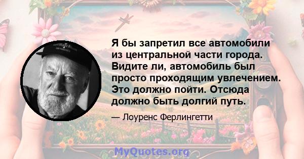 Я бы запретил все автомобили из центральной части города. Видите ли, автомобиль был просто проходящим увлечением. Это должно пойти. Отсюда должно быть долгий путь.