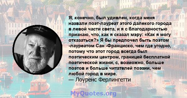 Я, конечно, был удивлен, когда меня назвали поэт-лауреат этого далекого города в левой части света, и я с благодарностью признаю, что, как я сказал мэру: «Как я могу отказаться?» Я бы предпочел быть поэтом -лауреатом