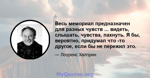 Весь мемориал предназначен для разных чувств ... видеть, слышать, чувства, пахнуть. Я бы, вероятно, придумал что -то другое, если бы не пережил это.