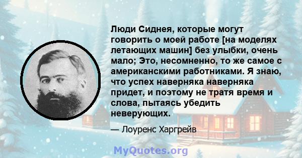 Люди Сиднея, которые могут говорить о моей работе [на моделях летающих машин] без улыбки, очень мало; Это, несомненно, то же самое с американскими работниками. Я знаю, что успех наверняка наверняка придет, и поэтому не