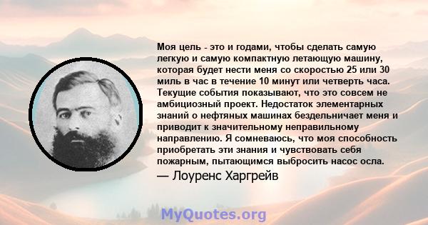 Моя цель - это и годами, чтобы сделать самую легкую и самую компактную летающую машину, которая будет нести меня со скоростью 25 или 30 миль в час в течение 10 минут или четверть часа. Текущие события показывают, что