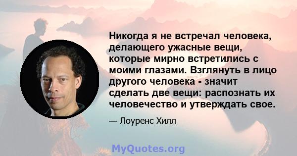 Никогда я не встречал человека, делающего ужасные вещи, которые мирно встретились с моими глазами. Взглянуть в лицо другого человека - значит сделать две вещи: распознать их человечество и утверждать свое.