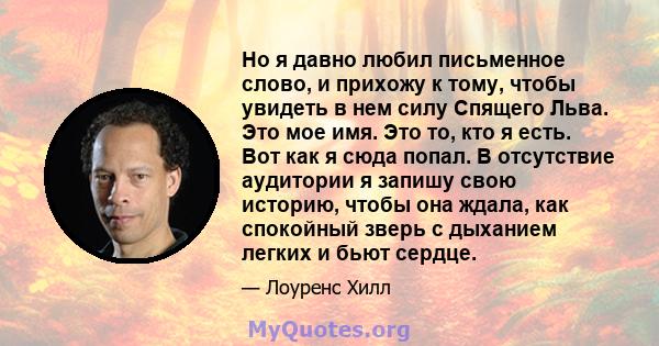 Но я давно любил письменное слово, и прихожу к тому, чтобы увидеть в нем силу Спящего Льва. Это мое имя. Это то, кто я есть. Вот как я сюда попал. В отсутствие аудитории я запишу свою историю, чтобы она ждала, как