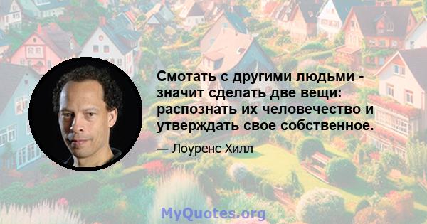 Смотать с другими людьми - значит сделать две вещи: распознать их человечество и утверждать свое собственное.