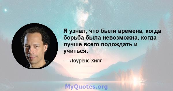 Я узнал, что были времена, когда борьба была невозможна, когда лучше всего подождать и учиться.