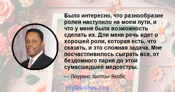 Было интересно, что разнообразие ролей наступило на моем пути, и что у меня была возможность сделать их. Для меня речь идет о хорошей роли, которая есть, что сказать, и это сложная задача. Мне посчастливилось сыграть