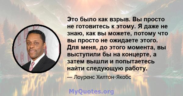 Это было как взрыв. Вы просто не готовитесь к этому. Я даже не знаю, как вы можете, потому что вы просто не ожидаете этого. Для меня, до этого момента, вы выступили бы на концерте, а затем вышли и попытаетесь найти