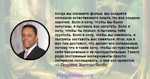 Когда вы снимаете фильм, вы создаете иллюзию естественного опыта. Но все создано нарочно. Если я хочу, чтобы вы были напуганы, я пытаюсь вас напугать. Если я хочу, чтобы ты плакал, я пытаюсь тебя грустить. Если я хочу,