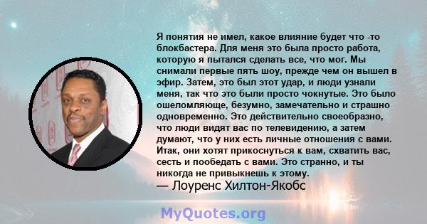 Я понятия не имел, какое влияние будет что -то блокбастера. Для меня это была просто работа, которую я пытался сделать все, что мог. Мы снимали первые пять шоу, прежде чем он вышел в эфир. Затем, это был этот удар, и