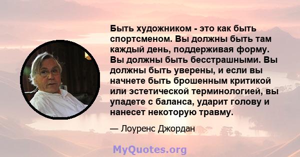 Быть художником - это как быть спортсменом. Вы должны быть там каждый день, поддерживая форму. Вы должны быть бесстрашными. Вы должны быть уверены, и если вы начнете быть брошенным критикой или эстетической