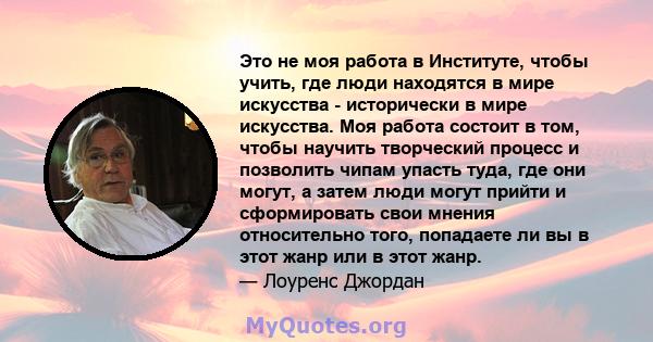 Это не моя работа в Институте, чтобы учить, где люди находятся в мире искусства - исторически в мире искусства. Моя работа состоит в том, чтобы научить творческий процесс и позволить чипам упасть туда, где они могут, а