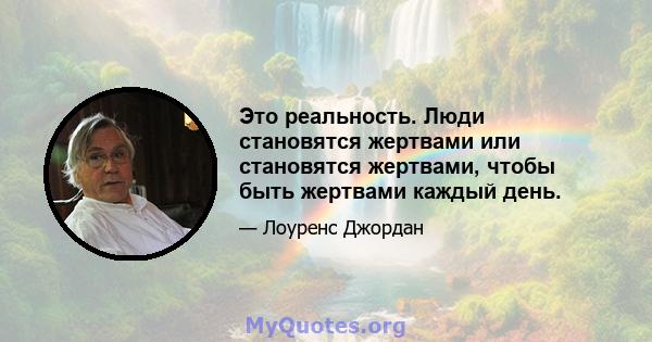 Это реальность. Люди становятся жертвами или становятся жертвами, чтобы быть жертвами каждый день.