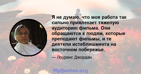 Я не думаю, что моя работа так сильно привлекает тяжелую аудиторию фильма. Они обращаются к людям, которые преподают фильмы, и те деятели истеблишмента на восточном побережье.