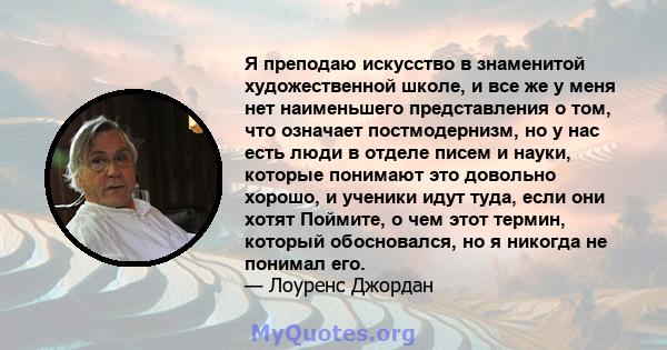 Я преподаю искусство в знаменитой художественной школе, и все же у меня нет наименьшего представления о том, что означает постмодернизм, но у нас есть люди в отделе писем и науки, которые понимают это довольно хорошо, и 