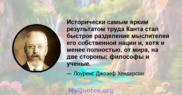 Исторически самым ярким результатом труда Канта стал быстрое разделение мыслителей его собственной нации и, хотя и менее полностью, от мира, на две стороны; философы и ученые.