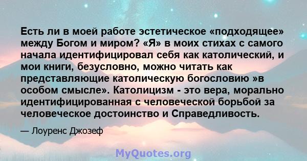 Есть ли в моей работе эстетическое «подходящее» между Богом и миром? «Я» в моих стихах с самого начала идентифицировал себя как католический, и мои книги, безусловно, можно читать как представляющие католическую