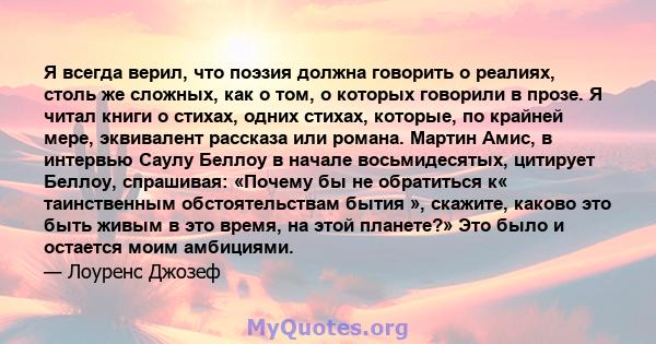 Я всегда верил, что поэзия должна говорить о реалиях, столь же сложных, как о том, о которых говорили в прозе. Я читал книги о стихах, одних стихах, которые, по крайней мере, эквивалент рассказа или романа. Мартин Амис, 