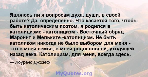 Являюсь ли я вопросам духа, души, в своей работе? Да, определенно. Что касается того, чтобы быть католическим поэтом, я родился в католицизме - католицизм - Восточный обряд Маронит и Мельките -католицизм. Не быть