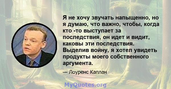 Я не хочу звучать напыщенно, но я думаю, что важно, чтобы, когда кто -то выступает за последствия, он идет и видит, каковы эти последствия. Выделив войну, я хотел увидеть продукты моего собственного аргумента.