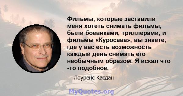 Фильмы, которые заставили меня хотеть снимать фильмы, были боевиками, триллерами, и фильмы «Куросава», вы знаете, где у вас есть возможность каждый день снимать его необычным образом. Я искал что -то подобное.