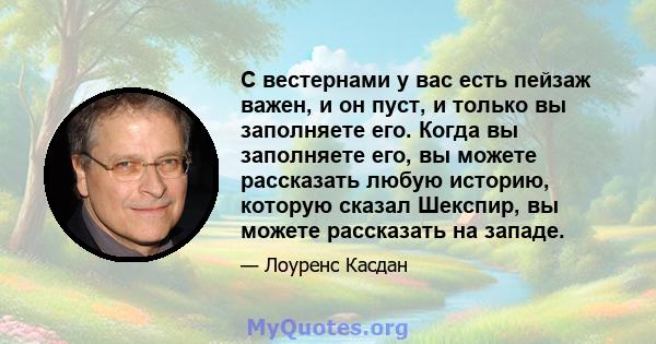 С вестернами у вас есть пейзаж важен, и он пуст, и только вы заполняете его. Когда вы заполняете его, вы можете рассказать любую историю, которую сказал Шекспир, вы можете рассказать на западе.