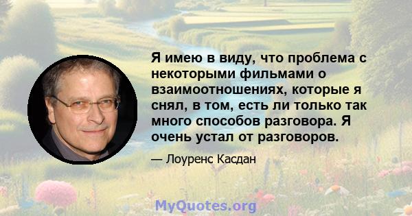 Я имею в виду, что проблема с некоторыми фильмами о взаимоотношениях, которые я снял, в том, есть ли только так много способов разговора. Я очень устал от разговоров.