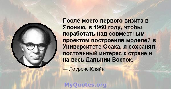 После моего первого визита в Японию, в 1960 году, чтобы поработать над совместным проектом построения моделей в Университете Осака, я сохранял постоянный интерес к стране и на весь Дальний Восток.