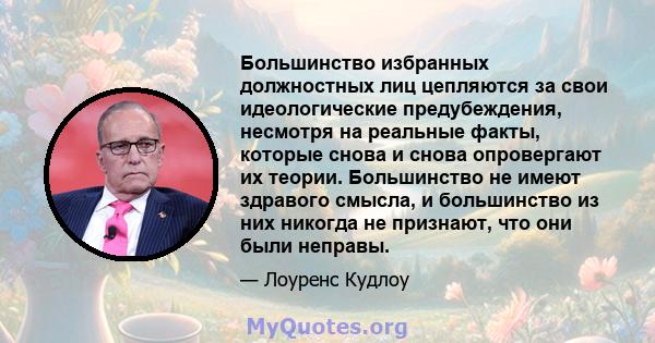 Большинство избранных должностных лиц цепляются за свои идеологические предубеждения, несмотря на реальные факты, которые снова и снова опровергают их теории. Большинство не имеют здравого смысла, и большинство из них