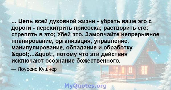 ... Цель всей духовной жизни - убрать ваше эго с дороги - перехитрить присоска; растворить его; стрелять в это; Убей это. Замолчайте непрерывное планирование, организация, управление, манипулирование, обладание и